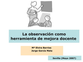 La observación como herramienta de mejora docente  Mª Elvira Barrios  Jorge García Mata Sevilla (Mayo 2007)   