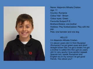 Name: Alejandro Mihaita Cristian Age: 11 Country: Rumania Colour Hair : Brown Colour eyes: Green Favourite Subject:P.E. Brothers/Sisters: one brother Hobbies: Play footbal,basket. Play with the psp Pets: one hamster and one dog HELLO! I’m Alejandro Mihaita Cristian. I’m eleven years old.I’m from Bucarest (Rumania).I’ve got green eyes and short straight brown hair.I’ve got a broter.I’ve got a brother is called Alin.He’s got six years old.I’m very sporty.I love sports.I sspeak Spanish but i speak Rumanian and English too.In my school i’ve got good friends. Hou about you? 