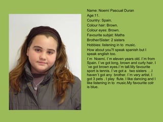 Name: Noemí Pascual Duran Age:11. Country: Spain. Colour hair: Brown. Colour eyes: Brown. Favourite subjet: Maths Brother/Sister: 2 sisters Hobbies: listening in to  music. How about you?I speak spanish but I speak english too. I´m  Noemí. I´m eleven years old. I´m from Spain. I´ve got long, brown and curly hair. I´ve got brown eyes.I´m tall.My favourite sport is tennis. I´ve got a  two sisters  . .I haven´t got any  brother. I´m very artist. I  got 3 pets . I play  flute. I like dancing and I like listening in to  music.My favourite colr is blue. 