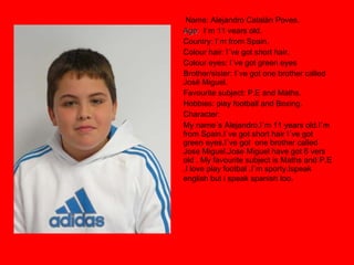 Name: Alejandro Catalán Poves. Age:   l´m 11 vears old. Country: I`m from Spain. Colour hair: I´ve got short hair. Colour eyes: I`ve got green eyes Brother/sister: I`ve got one brother called  José Miguel. Favourite subject: P.E and Maths. Hobbies: play football and Boxing. Character:  My name´s Alejandro.I`m 11 years old.I`m from Spain.I`ve got short hair I´ve got green eyes.I`ve got  one brother called Jose Miguel.Jose Miguel have got 6 vers old . My favourite subject is Maths and P.E .I love play footbal .I`m sporty.Ispeak english but i speak spanish too . 