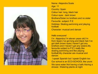 Name: Alejandra Soste Age: 11 Country: Spain Colour hair: long, black hair Colour eyes : dark brown  Brothers/Sister:no brothers and no sister Favourite  subject: P.E Hobbies: Skating,swimming and playing football. Character: musical and dancer Hello everyone! I’m  Alejandra.I’m eleven years old.I’m from Spain.I’ve got long and black hair.I’ve got dark brown eyes.I haven’t got any brothers and I haven’t got any sisters.My favourite subject is P.E.I really like skating,swimming and like playing football.My character are musical and dancer. I speak Spanish but I speak English too Our school is an ECO-SCHOOL like yours We save water.Not having a bath.Having a shower. Watering plants at night 