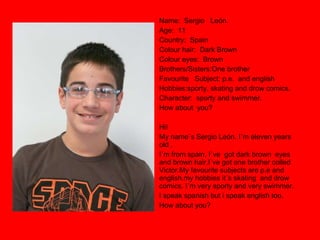 Name:  Sergio  León. Age:  11 Country:  Spain Colour hair:  Dark Brown Colour eyes:  Brown Brothers/Sisters:One brother Favourite  Subject: p.e.  and english Hobbies:sporty, skating and drow comics. Character:  sporty and swimmer. How about  you? Hi! My name`s Sergio León. I`m eleven years old , I`m from spain, I`ve  got dark brown  eyes and brown hair.I´ve got one brother colled Victor.My favourite subjects are p.e and english.my hobbies it´s skating  and drow comics. I´m very sporty and very swimmer. I speak spanish but i speak english too. How about you? 