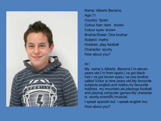Name: Alberto Becerra. Age:11 Country: Spain Colour hair: dark  brown Colour eyes: brown Brother/Sister: One brother Subject: maths Hobbies: play football  Character: sporty How about you? Hi ! My  name´s Alberto  Becerra.I´m eleven years old,I´m from spain,i´ve got black hair.i´ve got brown eyes,i´ve one brother called Victor is nine years old.My favourite subjects english,and maths,my favourite  hobbies  my mountain,ski,playings football and playing computer games.My character is  sporty,scientific,musical. I speak spanish but  i speak english too. How about you? 