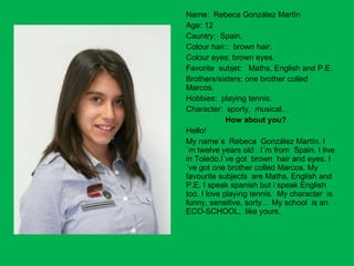 Name:  Rebeca González Martín Age: 12  Cauntry:  Spain. Colour hair::  brown hair. Colour eyes: brown eyes. Favorite  subjet:  Maths, English and P.E. Brothers/sisters: one brother colled Marcos. Hobbies:  playing tennis. Character:  sporty,  musical… How about you? Hello!  My name´s  Rebeca  González Martín. I ´m twelve years old . I´m from  Spain. I live in Toledo.I´ve got  brown  hair and eyes. I´ve got one brother colled Marcos. My favourite subjects  are Maths, English and P.E. I speak spanish but i speak English too. I love playing tennis.  My character  is  funny, sensitive, sorty… My school  is an ECO-SCHOOL,  like yours. 