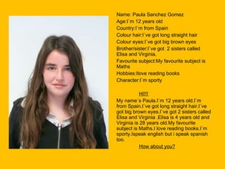 Name: Paula Sanchez Gomez Age:I`m 12 years old Country:I`m from Spain Colour hair:I`ve got long straight hair Colour eyes:I`ve got big brown eyes Brother/sister:I`ve got  2 sisters called Elisa and Virginia. Favourite subject:My favourite subject is Maths Hobbies:Ilove reading books Character:I`m sporty HI!!! My name´s Paula.I`m 12 years old.I`m from Spain.I`ve got long straight hair.I´ve got big brown eyes.I`ve got 2 sisters called Elisa and Virginia .Elisa is 4 years old and Virginia is 28 years old.My favourite subject is Maths.I love reading books.I`m sporty.Ispeak english but i speak spanish too. How about you? 
