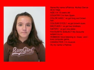 Name:My name isPatricia  Muñoz García de la Vega. AGE:I´m 13 years old  COUNTRY:I`m from Spain. COLOR HAIS:I` ve got long and brown hair. COLOUR EYES.I` ve got browm eyes. BROTHER:I` ve got two brothers SISTER:I` ve got one sister. FAVOURITE SUBJECT:My favourite subject is p.e. HOBBIES:I love listening to  music  and I love computer game. CHARACTER: I`m musical. HI¡ my name`s Patricia 