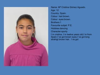 Name: Mª Cristina Gómez Aguado. Age: 12 Country: Spain. Colour  hair:brown. Colour  eyes:brown. Brothers:1 Favourite subjet: P.E. Hobbies:dancing Character:sporty I´m cristina .I´m twelve years old.I´m from Spain.I´ve got brown eyes.I´ve got long strahigt brown hair. I´ve got  