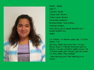 Name : Nadia Age:11. Country: Spain. Colour hair: Brown. Colour eyes: Brown. Favourite subjet:art Brother/Sister: One brother. Hobbies:Artistic. How about you?I speak spanish but I speak english too. Hello! I´m  Nadia. I´m eleven years old. I´m from Spain. I´ve got long, black and curly hair. I´ve got brown eyes.I´m tall.My favourite sport is tennis. I´ve got a brother called Jonay. He´s fourtin years old.I haven´t got any sister. I´m very artist. Play football. I like dancing and I like listening in to  music. 