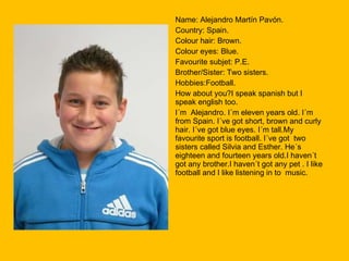 Name: Alejandro Martín Pavón. Country: Spain. Colour hair: Brown. Colour eyes: Blue. Favourite subjet: P.E. Brother/Sister: Two sisters. Hobbies:Football. How about you?I speak spanish but I speak english too. I´m  Alejandro. I´m eleven years old. I´m from Spain. I´ve got short, brown and curly hair. I´ve got blue eyes. I´m tall.My favourite sport is football. I´ve got  two sisters called Silvia and Esther. He´s eighteen and fourteen years old.I haven´t got any brother.I haven´t got any pet . I like football and I like listening in to  music. 