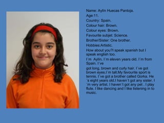 Name: Aylín Huecas Pantoja. Age:11. Country: Spain. Colour hair: Brown. Colour eyes: Brown. Favourite subjet: Science. Brother/Sister: One brother. Hobbies:Artistic. How about you?I speak spanish but I speak english too. I´m  Aylín. I´m eleven years old. I´m from Spain. I´ve got long, brown and curly hair. I´ve got brown eyes.I´m tall.My favourite sport is tennis. I´ve got a brother called Gorka. He´s eight years old.I haven´t got any sister. I´m very artist. I haven´t got any pet . I play  flute. I like dancing and I like listening in to  music. 