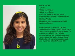 Name : Nicole Age:11 Colour hair: Brown Colour eyes:Brown Favourite subjet:Music and maths Brother/sister:No,I don´t brother or sister Hobbies:Artistic How about you?I speak spanish but I speak english too. I´m Nicole.I´m 11 years old.I´m from Spain.I´ve got browm,long and curly  heir.I´ve got browm eyes.My favourite subjet i´ts music and maths.I´m very artistic. I speak Spanish but I speak English too.I´ve got a one dog and one rabbit .I really like English .6ª we´re hare ecosescuela  and my school is Santa Marina C.P. 