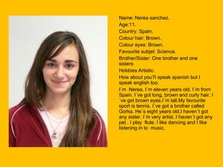 Name: Nerea sanchez. Age:11. Country: Spain. Colour hair: Brown. Colour eyes: Brown. Favourite subjet: Science. Brother/Sister: One brother and one sisters Hobbies:Artistic. How about you?I speak spanish but I speak english too. I´m  Nerea. I´m eleven years old. I´m from Spain. I´ve got long, brown and curly hair. I´ve got brown eyes.I´m tall.My favourite sport is tennis. I´ve got a brother called Gorka. He´s eight years old.I haven´t got any sister. I´m very artist. I haven´t got any pet . I play  flute. I like dancing and I like listening in to  music. 