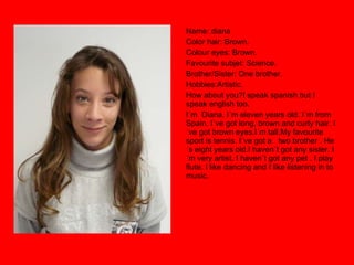 Name: diana Color hair: Brown. Colour eyes: Brown. Favourite subjet: Science. Brother/Sister: One brother. Hobbies:Artistic. How about you?I speak spanish but I speak english too. I´m  Diana. I´m eleven years old. I´m from Spain. I´ve got long, brown and curly hair. I´ve got brown eyes.I´m tall.My favourite sport is tennis. I´ve got a  two brother . He´s eight years old.I haven´t got any sister. I´m very artist. I haven´t got any pet . I play  flute. I like dancing and I like listening in to  music. 