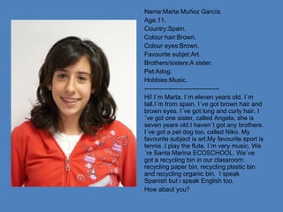 Name:Marta Muñoz García. Age.11. Country:Spain. Colour hair:Brown. Colour eyes:Brown. Favourite subjet:Art. Brothers/sisters:A sister. Pet:Adog. Hobbies:Music. ------------------------------------ Hi! I´m Marta. I´m eleven years old. I´m tall.I´m from spain. I´ve got brown hair and brown eyes. I´ve got long and curly hair. I´ve got one sister, called Angela, she is seven years old.I haven´t got any brothers. I´ve got a pet dog too, called Niko. My favourite subject is art.My favourite sport is tennis .I play the flute. I´m very music. We´re Santa Marina ECOSCHOOL. We´ve got a recycling bin in our classroom: recycling paper bin, recycling plastic bin and recycling organic bin.  I speak Spanish but i speak English too. How abaut you? 