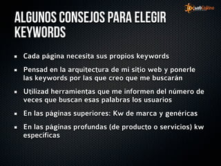 Algunos consejos para elegir
Keywords
 Cada página necesita sus propios keywords
 Pensad en la arquitectura de mi sitio web y ponerle
 las keywords por las que creo que me buscarán
 Utilizad herramientas que me informen del número de
 veces que buscan esas palabras los usuarios
 En las páginas superiores: Kw de marca y genéricas
 En las páginas profundas (de producto o servicios) kw
 específicas
 
