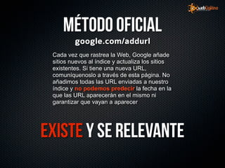 Método oficial
         google.com/addurl
 Cada vez que rastrea la Web, Google añade
 sitios nuevos al índice y actualiza los sitios
 existentes. Si tiene una nueva URL,
 comuníquenoslo a través de esta página. No
 añadimos todas las URL enviadas a nuestro
 índice y no podemos predecir la fecha en la
 que las URL aparecerán en el mismo ni
 garantizar que vayan a aparecer




Existe y se relevante
 