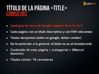 Título de la página <title>
Consejos
 Leed guía de inicio de Google: páginas de la 4 a la 9
 Cada página con un título descriptivo y con KW relevantes
 Títulos atrayentes (salen en google, deben vender)
 De lo particular a lo general, el título no es un breadcrumb
 Contenido de esta página + (categoría) + (Marca/
 dominio)
 Títulos cortos: 70 caracteres
 