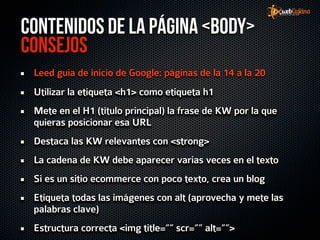 Contenidos de la página <Body>
Consejos
 Leed guía de inicio de Google: páginas de la 14 a la 20
 Utilizar la etiqueta <h1> como etiqueta h1
 Mete en el H1 (título principal) la frase de KW por la que
 quieras posicionar esa URL
 Destaca las KW relevantes con <strong>
 La cadena de KW debe aparecer varias veces en el texto
 Si es un sitio ecommerce con poco texto, crea un blog
 Etiqueta todas las imágenes con alt (aprovecha y mete las
 palabras clave)
 Estructura correcta <img title=”” scr=”” alt=””>
 