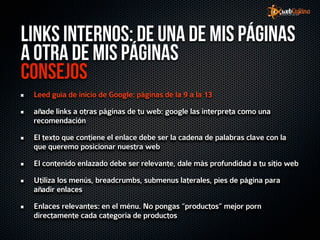 Links internos: de una de mis páginas
a otra de mis páginas
Consejos
 Leed guía de inicio de Google: páginas de la 9 a la 13

 añade links a otras páginas de tu web: google las interpreta como una
 recomendación

 El texto que contiene el enlace debe ser la cadena de palabras clave con la
 que queremo posicionar nuestra web

 El contenido enlazado debe ser relevante, dale más profundidad a tu sitio web

 Utiliza los menús, breadcrumbs, submenus laterales, pies de página para
 añadir enlaces

 Enlaces relevantes: en el ménu. No pongas “productos” mejor porn
 directamente cada categoría de productos
 