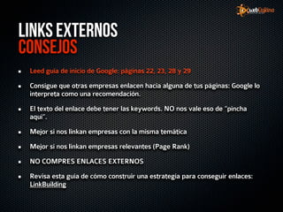 Links Externos
Consejos
 Leed guía de inicio de Google: páginas 22, 23, 28 y 29

 Consigue que otras empresas enlacen hacia alguna de tus páginas: Google lo
 interpreta como una recomendación.

 El texto del enlace debe tener las keywords. NO nos vale eso de “pincha
 aquí”.

 Mejor si nos linkan empresas con la misma temática

 Mejor si nos linkan empresas relevantes (Page Rank)

 NO COMPRES ENLACES EXTERNOS

 Revisa esta guía de cómo construir una estrategia para conseguir enlaces:
 LinkBuilding
 