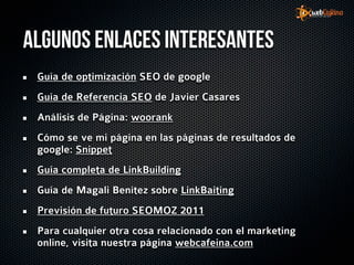 Algunos enlaces interesantes
 Guía de optimización SEO de google
 Guía de Referencia SEO de Javier Casares
 Análisis de Página: woorank
 Cómo se ve mi página en las páginas de resultados de
 google: Snippet
 Guía completa de LinkBuilding
 Guía de Magali Benítez sobre LinkBaiting
 Previsión de futuro SEOMOZ 2011
 Para cualquier otra cosa relacionado con el marketing
 online, visita nuestra página webcafeina.com
 