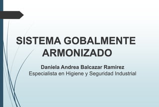 SISTEMA GOBALMENTE
ARMONIZADO
Daniela Andrea Balcazar Ramirez
Especialista en Higiene y Seguridad Industrial
 