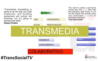 Internet
WEB COMUNIDADES
BLOGS REDES SOCIALES
VISIBILIDAD
NETWORKING
FEEDBACK
CONOCIMIENTO
COLABORATIVO
Crowdfunding
ARG
WIKIS
Creative Commons
TRANSMEDIA
“Transmedia storytelling is
going to be the way you build
audiences, and building
audiencies will unlock the
financing, but it´s going to
demand new skills”
Robert Pratten
“You need to create a community
around your film. (…). They help
the production, give money, or run
into the streets and scream about
your production. (…) It´s an
enormous viral force”
Timo Vuorensola
#TransSocialTV
 