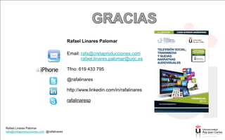 Rafael Linares Palomar
rafa@cretaproducciones.com @rafalinares
Rafael Linares Palomar
rafa@cretaproducciones.com @rafalinares
Rafael Linares Palomar
!
Email: rafa@cretaproducciones.com
rafael.linares.palomar@urjc.es
!
Tfno: 619 433 795
!
@rafalinares
!
http://www.linkedin.com/in/rafalinares
!
rafalinaresp
 