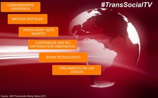 CONSUMIDORES
DISPERSOS
NATIVOS DIGITALES
“PATATA SOFA” ESTÁ
MUERTO
CONTENIDOS QUE NO
DISTRAEN SON INMERSIVOS
BOOM TECNOLÓGICO
CRECIMIENTO DE LOS
JUEGOS
#TransSocialTV
Fuente: JWT Transmedia Rising. Marzo 2011
 
