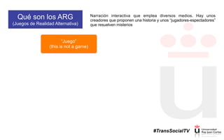 Qué son los ARG
(Juegos de Realidad Alternativa)
Narración interactiva que emplea diversos medios. Hay unos
creadores que proponen una historia y unos “jugadores-espectadores”
que resuelven misterios
“Juego”
(this is not a game)
#TransSocialTV
 