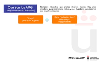 Qué son los ARG
(Juegos de Realidad Alternativa)
Narración interactiva que emplea diversos medios. Hay unos
creadores que proponen una historia y unos “jugadores-espectadores”
que resuelven misterios
“Juego”
(this is not a game)
Serie / película / libro /
videojuego /
independiente
#TransSocialTV
 