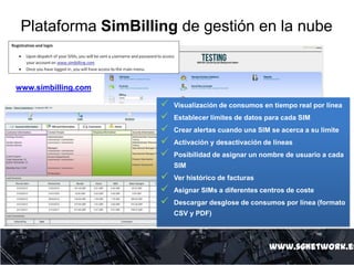 Plataforma SimBilling de gestión en la nube
www.sgnetwork.es
 Visualización de consumos en tiempo real por línea
 Establecer límites de datos para cada SIM
 Crear alertas cuando una SIM se acerca a su limite
 Activación y desactivación de líneas
 Posibilidad de asignar un nombre de usuario a cada
SIM
 Ver histórico de facturas
 Asignar SIMs a diferentes centros de coste
 Descargar desglose de consumos por línea (formato
CSV y PDF)
www.simbilling.com
 