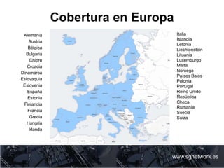 Cobertura en Europa
www.sgnetwork.es
Italia
Islandia
Letonia
Liechtenstein
Lituania
Luxemburgo
Malta
Noruega
Países Bajos
Polonia
Portugal
Reino Unido
República
Checa
Rumanía
Suecia
Suiza
Alemania
Austria
Bélgica
Bulgaria
Chipre
Croacia
Dinamarca
Eslovaquia
Eslovenia
España
Estonia
Finlandia
Francia
Grecia
Hungría
Irlanda
 