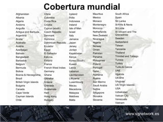 Cobertura mundial
www.sgnetwork.es
Afghanistan
Albania
Algeria
Andorra
Anguilla
Antigua and Barbuda
Argentina
Aruba
Australia
Austria
Azerbaijan
Bahrain
Bangladesh
Barbados
Belgium
Bermuda
Bolivia
Bosnia & Herzegovina
Brazil
British Virgin Islands
Bulgaria
Canada
Cape Verde
Cayman Islands
Chile
China
Colombia
Costa Rica
Croatia
Cyprus (south)
Czech Republic
Denmark
Dominica
Dominican Republic
Ecuador
Egypt
El Salvador
Estonia
Finland
France
French West Indies
Germany
Ghana
Gibraltar
Greece
Grenada
Guatemala
Haiti
Hong Kong
Hungary
Iceland
India
Indonesia
Ireland
Isle of Man
Israel
Italy
Jamaica
Japan
Jersey
Jordan
Kazakhstan
Kenya
Korea (South)
Kuwait
Latvia
Lebanon
Liechtenstein
Lithuania
Luxembourg
Macau
Macedonia
Malaysia
Maldives
Malta
Mauritius
Mexico
Monaco
Montenegro
Morocco
Netherlands
New Zealand
Nicaragua
Nigeria
Norway
Oman
Pakistan
Panama
Philippines
Poland
Portugal
Qatar
Romania
Russia
San Marino
Saudi Arabia
Serbia
Singapore
Slovakia
Slovenia
South Africa
Spain
Sri Lanka
St Kitts & Nevis
St Lucia
St Vincent and The
Grenadines
Sweden
Switzerland
Taiwan
Tanzania
Thailand
Trinidad and Tobago
Tunisia
Turkey
Turks & Caicos
UAE
Uganda
Ukraine
Uruguay
US Virgin Islands
USA
Uzbekistan
Vatican City
Venezuela
Vietnam
Zambia
 