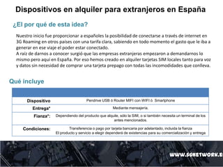 Dispositivos en alquiler para extranjeros en España
www.sgnetwork.es
Qué incluye
Dispositivo Pendrive USB ó Router MIFI con WIFI ó Smartphone
Entrega* Mediante mensajería.
Fianza*: Dependiendo del producto que alquile, sólo la SIM, o si también necesita un terminal de los
antes mencionados.
Condiciones: Transferencia o pago por tarjeta bancaria por adelantado, incluida la fianza
El producto y servicio a elegir dependerá de existencias para su comercialización y entrega
¿El por qué de esta idea?
Nuestro inicio fue proporcionar a españoles la posibilidad de conectarse a través de internet en
3G Roaming en otros países con una tarifa clara, sabiendo en todo momento el gasto que le iba a
generar en ese viaje el poder estar conectado.
A raíz de darnos a conocer surgió que las empresas extranjeras empezaron a demandarnos lo
mismo pero aquí en España. Por eso hemos creado en alquiler tarjetas SIM locales tanto para voz
y datos sin necesidad de comprar una tarjeta prepago con todas las incomodidades que conlleva.
 