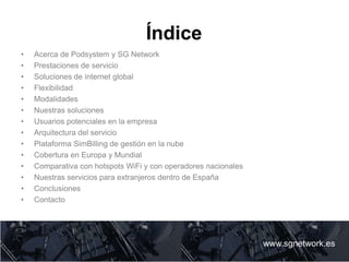 Índice
• Acerca de Podsystem y SG Network
• Prestaciones de servicio
• Soluciones de internet global
• Flexibilidad
• Modalidades
• Nuestras soluciones
• Usuarios potenciales en la empresa
• Arquitectura del servicio
• Plataforma SimBilling de gestión en la nube
• Cobertura en Europa y Mundial
• Comparativa con hotspots WiFi y con operadores nacionales
• Nuestras servicios para extranjeros dentro de España
• Conclusiones
• Contacto
www.sgnetwork.es
www.sgnetwork.es
 