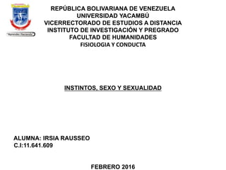 REPÚBLICA BOLIVARIANA DE VENEZUELA
UNIVERSIDAD YACAMBÚ
VICERRECTORADO DE ESTUDIOS A DISTANCIA
INSTITUTO DE INVESTIGACIÓN Y PREGRADO
FACULTAD DE HUMANIDADES
FISIOLOGIA Y CONDUCTA
INSTINTOS, SEXO Y SEXUALIDAD
ALUMNA: IRSIA RAUSSEO
C.I:11.641.609
FEBRERO 2016
 