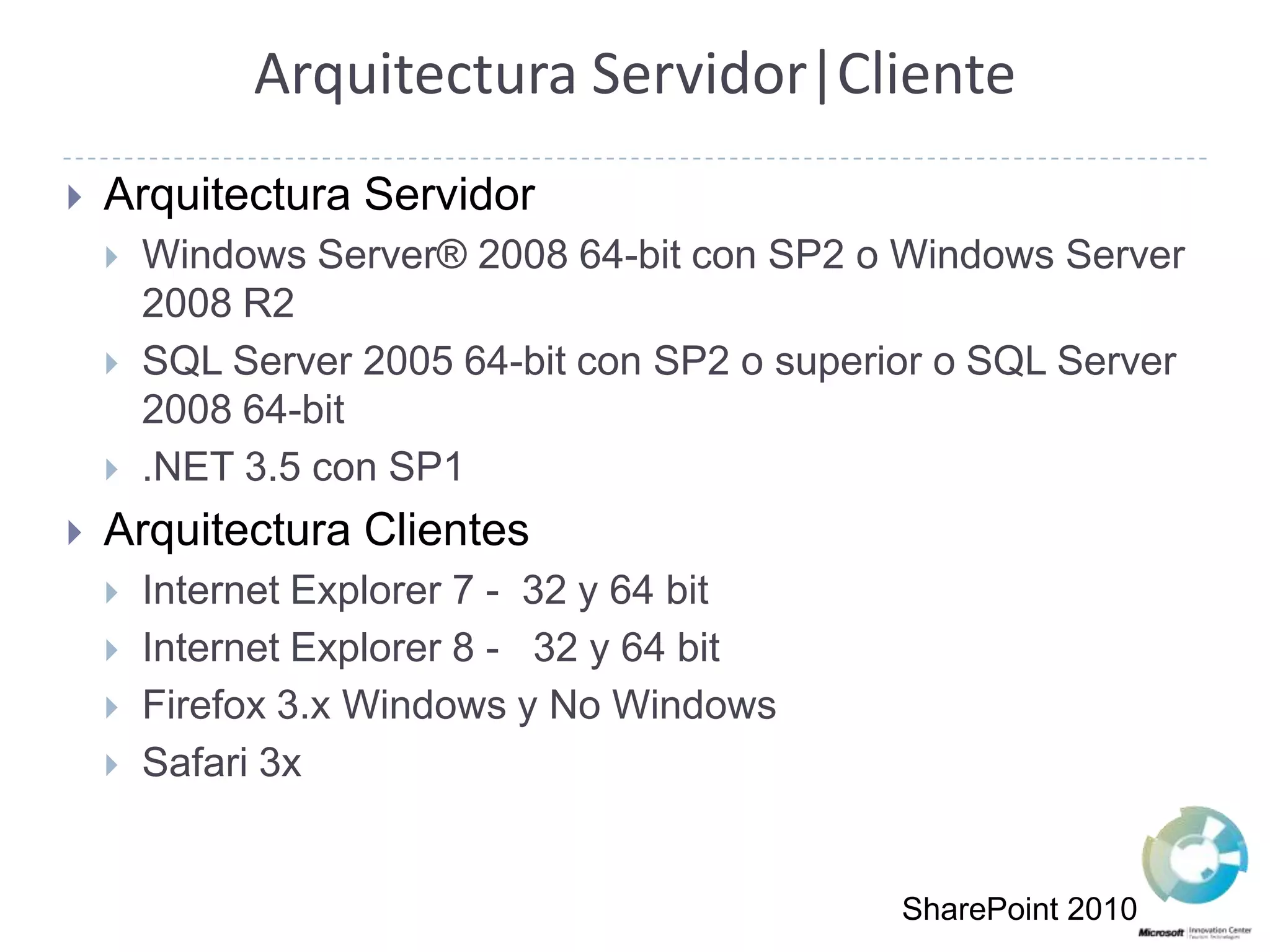 Arquitectura Servidor|ClienteArquitectura ServidorWindows Server® 2008 64-bit con SP2 o Windows Server 2008 R2SQL Server 2005 64-bit con SP2 o superior o SQL Server 2008 64-bit .NET 3.5 con SP1 Arquitectura ClientesInternet Explorer 7 -  32 y 64 bitInternet Explorer 8 -   32 y 64 bitFirefox 3.x Windows y No WindowsSafari 3xSharePoint 2010
