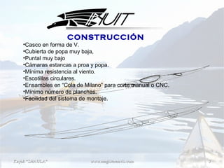 www.magisternavis.comwww.magisternavis.com 33Kayak "SHAULA"Kayak "SHAULA"
Rev. 2.05
Fecha: 02-09-2014
•Casco en forma de V.
•Cubierta de popa muy baja,
•Puntal muy bajo
•Cámaras estancas a proa y popa.
•Mínima resistencia al viento.
•Escotillas circulares.
•Ensambles en “Cola de Milano” para corte manual o CNC.
•Mínimo número de planchas.
•Facilidad del sistema de montaje.
CONSTRUCCIÓN
 