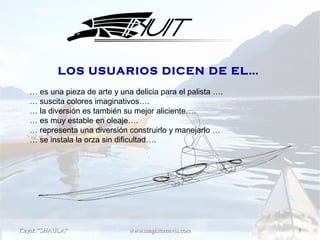 Kayak "SHAULA"Kayak "SHAULA" www.magisternavis.comwww.magisternavis.com 77
… es una pieza de arte y una delicia para el palista ….
… suscita colores imaginativos….
… la diversión es también su mejor aliciente….
… es muy estable en oleaje….
… representa una diversión construirlo y manejarlo …
… se instala la orza sin dificultad….
LOS USUARIOS DICEN DE EL…
 