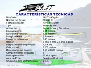 Kayak "SHAULA"Kayak "SHAULA" www.magisternavis.comwww.magisternavis.com 88
Diseñador: INUIT – Kayaks
Nombre del Kayak: “SHAULA”
Fecha de diseño: Noviembre 2014
Tipo: Kayak de mar
Aplicación: Kayak de mar y Deportivo
Eslora máxima: 5,44 metros.
Eslora en la flotación: 4,48 metros
Manga máxima: 0,5 metros.
Manga en la flotación: 0.46 metros.
Rocker: 3 cms. a proa y 3 cms. a popa
Desplazamiento de proyecto: 100 Kilos
Calado medio: 0,100 metros
Dimensiones del Cockpit: 0,58 x 0,398 metros.
Compartimientos estancos: 2
Peso aproximado: 16 kilos aprox.
Aleta de Popa Retraible (Opcional)
Grueso Madera contrachapada 3 mm.
CARACTERÍSTICAS TÉCNICAS
 