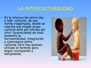 LA INTERCULTURALIDAD
• Es la interacción entre dos
  o más culturas, de una
  forma respetuosa, donde se
  concibe que nin...