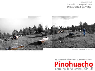 “ Reconversión de un territorio devastado” Pinohuacho OBRA DE TITULO  Escuela de Arquitectura  Universidad de Talca Comuna de Villarrica /  CHILE Localidad de  Pinohuacho  / 20 abril 2006 