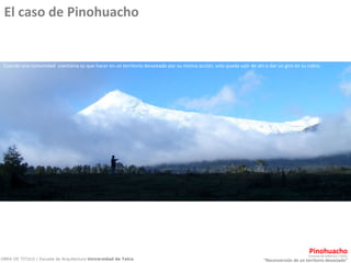 “ Reconversión de un territorio devastado” Pinohuacho OBRA DE TITULO / Escuela de Arquitectura  Universidad de Talca .  Comuna de Villarrica / CHILE Cuando una comunidad  cuestiona su que hacer en un territorio devastado por su misma acción, solo queda salir de ahí o dar un giro en su rubro. El caso de Pinohuacho 