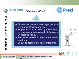 Slideshare y Prezi
Práctica docente con herramientas web
S
I
M
I
L
I
T
U
D
E
S
→ Es una herramienta web, que permite
alojar presentaciones on line.
→ Se puede subir archivos gratuitamente,
para mejorar las opciones de debe pagar
un costo adicional.
→ Para subir presentaciones es necesario
registrarse.
→ Se puede descargar las presentaciones.
 