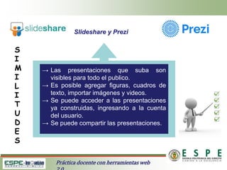 Slideshare y Prezi
Práctica docente con herramientas web
S
I
M
I
L
I
T
U
D
E
S
→ Las presentaciones que suba son
visibles para todo el publico.
→ Es posible agregar figuras, cuadros de
texto, importar imágenes y videos.
→ Se puede acceder a las presentaciones
ya construidas, ingresando a la cuenta
del usuario.
→ Se puede compartir las presentaciones.
 