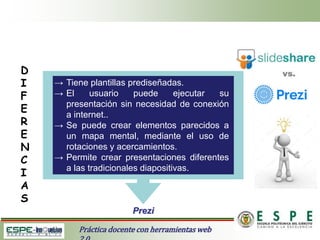 Práctica docente con herramientas web
D
I
F
E
R
E
N
C
I
A
S
Prezi
→ Tiene plantillas prediseñadas.
→ El usuario puede ejecutar su
presentación sin necesidad de conexión
a internet..
→ Se puede crear elementos parecidos a
un mapa mental, mediante el uso de
rotaciones y acercamientos.
→ Permite crear presentaciones diferentes
a las tradicionales diapositivas.
 