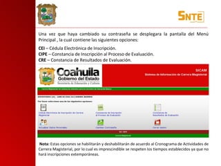 Una vez que haya cambiado su contraseña se desplegara la pantalla del Menú Principal , la cual contiene las siguientes opciones: CEI  – Cédula Electrónica de Inscripción. CIPE  – Constancia de Inscripción al Proceso de Evaluación. CRE  – Constancia de Resultados de Evaluación.   Nota:  Estas opciones se habilitarán y deshabilitarán de acuerdo al Cronograma de Actividades de Carrera Magisterial, por lo cual es imprescindible se respeten los tiempos establecidos ya que no hará inscripciones extemporáneas. 