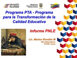 Programa PTA - Programa
para la Transformación de la
     Calidad Educativa

              Informe PNLE

             Lic. Marlon Rondón M
                      MSc Matemáticas
                        TUTOR -Cesar
 