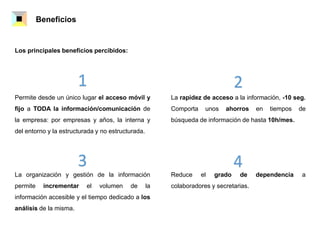 Beneficios
1 2
3 4
Permite desde un único lugar el acceso móvil y
fijo a TODA la información/comunicación de
la empresa: por empresas y años, la interna y
del entorno y la estructurada y no estructurada.
La rapidez de acceso a la información, -10 seg.
Comporta unos ahorros en tiempos de
búsqueda de información de hasta 10h/mes.
La organización y gestión de la información
permite incrementar el volumen de la
información accesible y el tiempo dedicado a los
análisis de la misma.
Reduce el grado de dependencia a
colaboradores y secretarias.
Los principales beneficios percibidos:
 
